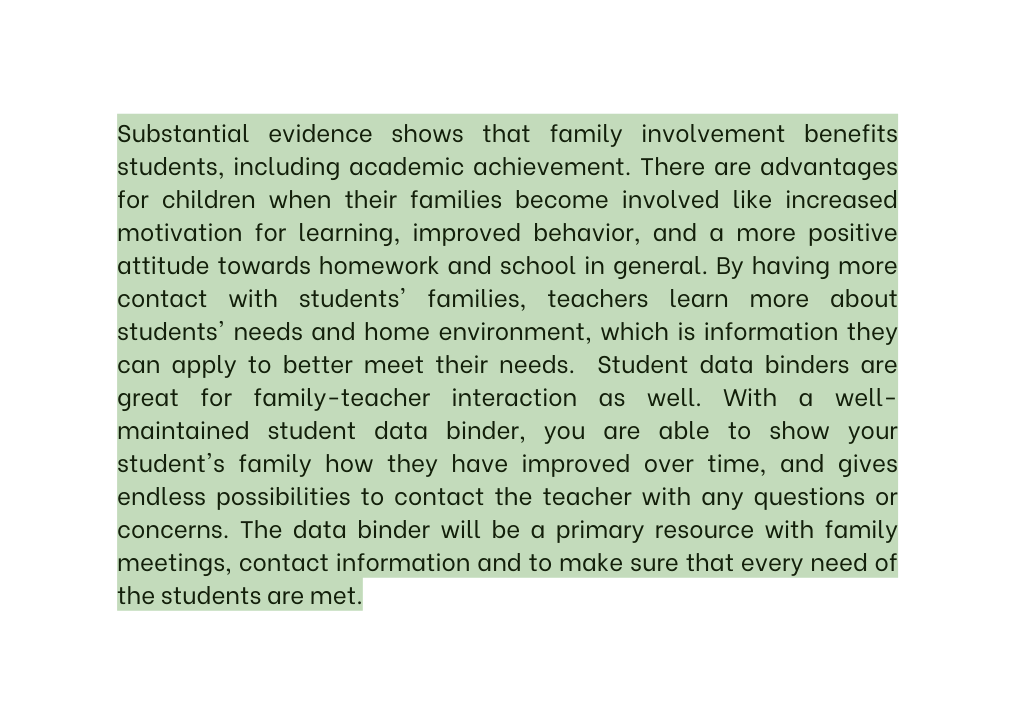 Substantial evidence shows that family involvement benefits students including academic achievement There are advantages for children when their families become involved like increased motivation for learning improved behavior and a more positive attitude towards homework and school in general By having more contact with students families teachers learn more about students needs and home environment which is information they can apply to better meet their needs Student data binders are great for family teacher interaction as well With a well maintained student data binder you are able to show your student s family how they have improved over time and gives endless possibilities to contact the teacher with any questions or concerns The data binder will be a primary resource with family meetings contact information and to make sure that every need of the students are met