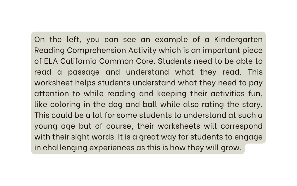 On the left you can see an example of a Kindergarten Reading Comprehension Activity which is an important piece of ELA California Common Core Students need to be able to read a passage and understand what they read This worksheet helps students understand what they need to pay attention to while reading and keeping their activities fun like coloring in the dog and ball while also rating the story This could be a lot for some students to understand at such a young age but of course their worksheets will correspond with their sight words It is a great way for students to engage in challenging experiences as this is how they will grow