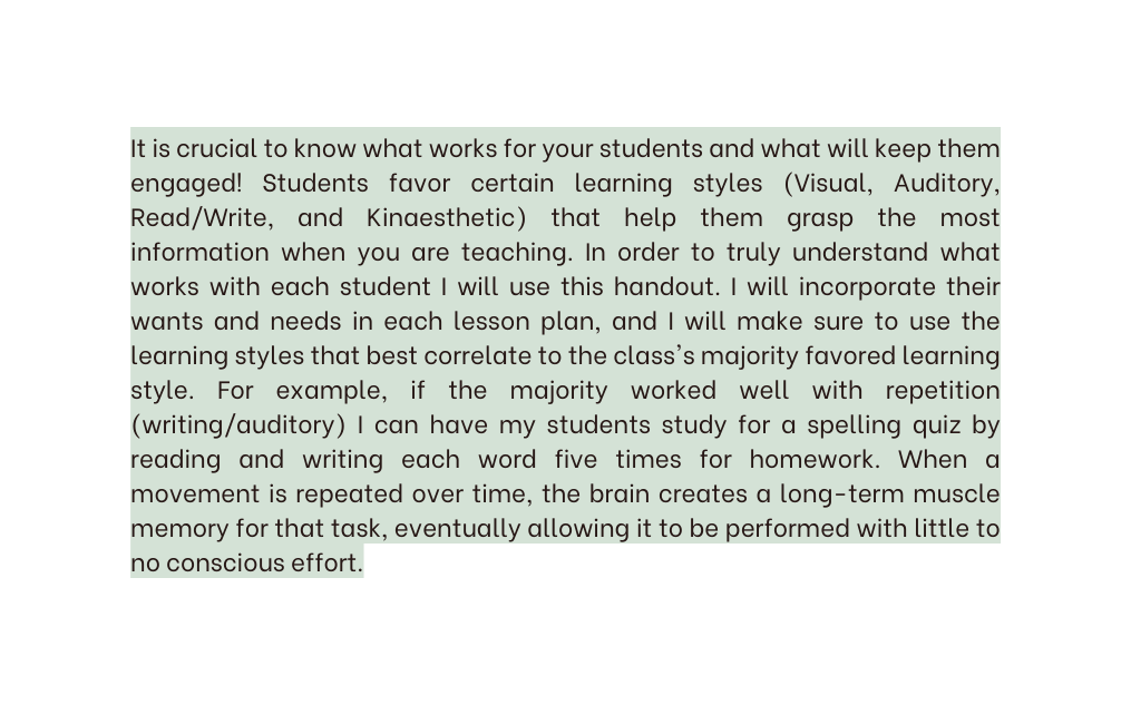It is crucial to know what works for your students and what will keep them engaged Students favor certain learning styles Visual Auditory Read Write and Kinaesthetic that help them grasp the most information when you are teaching In order to truly understand what works with each student I will use this handout I will incorporate their wants and needs in each lesson plan and I will make sure to use the learning styles that best correlate to the class s majority favored learning style For example if the majority worked well with repetition writing auditory I can have my students study for a spelling quiz by reading and writing each word five times for homework When a movement is repeated over time the brain creates a long term muscle memory for that task eventually allowing it to be performed with little to no conscious effort