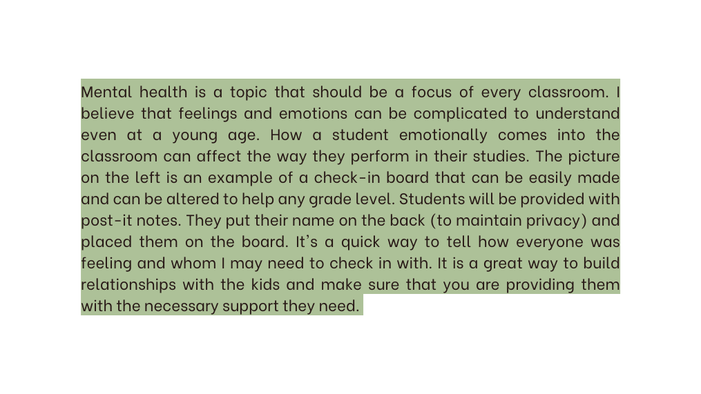 Mental health is a topic that should be a focus of every classroom I believe that feelings and emotions can be complicated to understand even at a young age How a student emotionally comes into the classroom can affect the way they perform in their studies The picture on the left is an example of a check in board that can be easily made and can be altered to help any grade level Students will be provided with post it notes They put their name on the back to maintain privacy and placed them on the board It s a quick way to tell how everyone was feeling and whom I may need to check in with It is a great way to build relationships with the kids and make sure that you are providing them with the necessary support they need